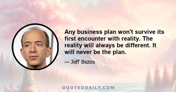 Any business plan won't survive its first encounter with reality. The reality will always be different. It will never be the plan.