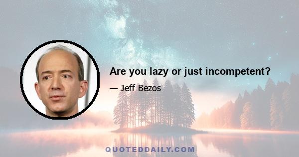 Are you lazy or just incompetent?