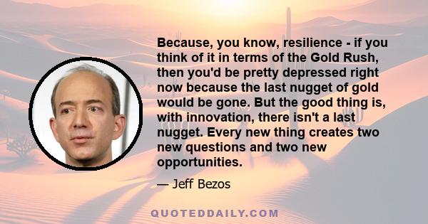 Because, you know, resilience - if you think of it in terms of the Gold Rush, then you'd be pretty depressed right now because the last nugget of gold would be gone. But the good thing is, with innovation, there isn't a 