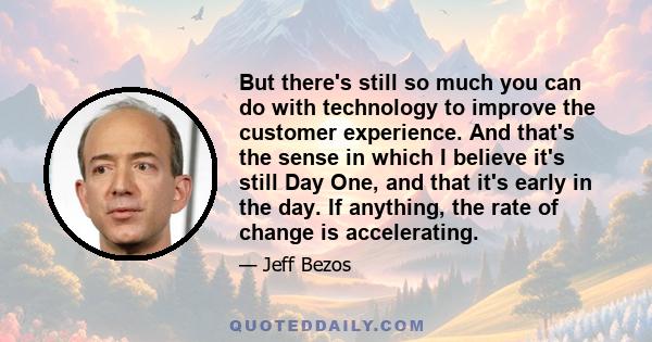 But there's still so much you can do with technology to improve the customer experience. And that's the sense in which I believe it's still Day One, and that it's early in the day. If anything, the rate of change is