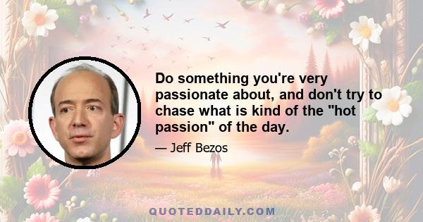 Do something you're very passionate about, and don't try to chase what is kind of the hot passion of the day.