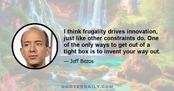 I think frugality drives innovation, just like other constraints do. One of the only ways to get out of a tight box is to invent your way out.