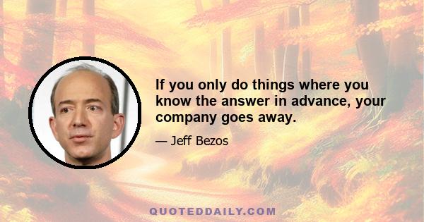 If you only do things where you know the answer in advance, your company goes away.