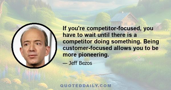 If you're competitor-focused, you have to wait until there is a competitor doing something. Being customer-focused allows you to be more pioneering.