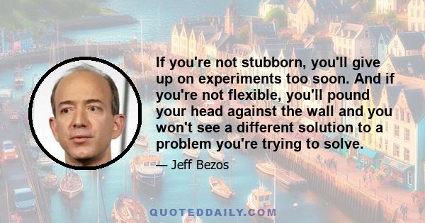 If you're not stubborn, you'll give up on experiments too soon. And if you're not flexible, you'll pound your head against the wall and you won't see a different solution to a problem you're trying to solve.