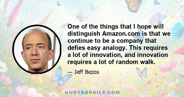 One of the things that I hope will distinguish Amazon.com is that we continue to be a company that defies easy analogy. This requires a lot of innovation, and innovation requires a lot of random walk.