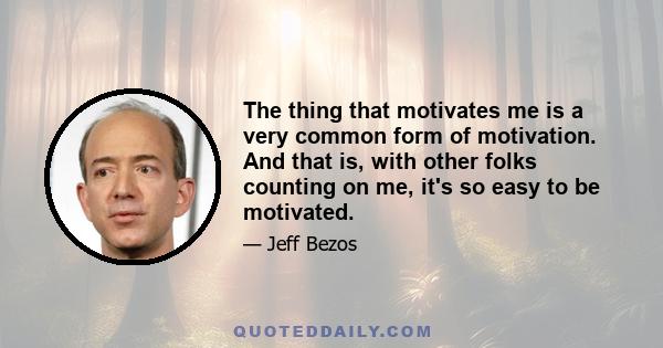 The thing that motivates me is a very common form of motivation. And that is, with other folks counting on me, it's so easy to be motivated.