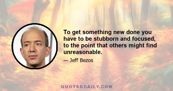 To get something new done you have to be stubborn and focused, to the point that others might find unreasonable.
