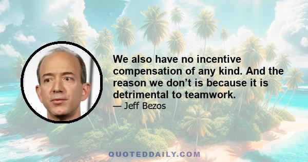 We also have no incentive compensation of any kind. And the reason we don’t is because it is detrimental to teamwork.