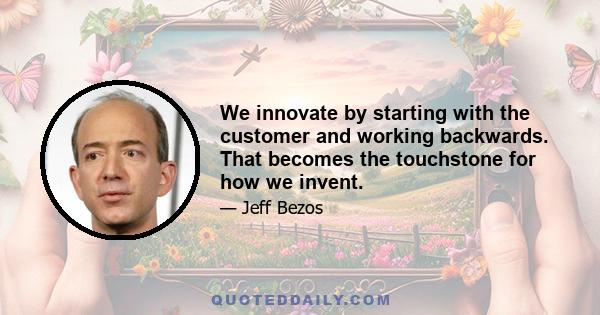 We innovate by starting with the customer and working backwards. That becomes the touchstone for how we invent.