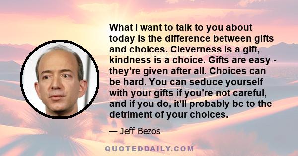 What I want to talk to you about today is the difference between gifts and choices. Cleverness is a gift, kindness is a choice. Gifts are easy - they’re given after all. Choices can be hard. You can seduce yourself with 