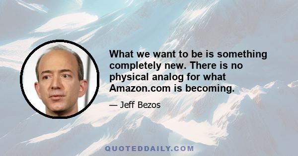 What we want to be is something completely new. There is no physical analog for what Amazon.com is becoming.