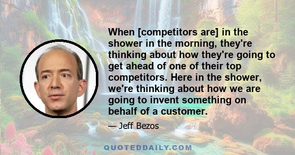 When [competitors are] in the shower in the morning, they're thinking about how they're going to get ahead of one of their top competitors. Here in the shower, we're thinking about how we are going to invent something