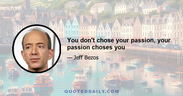 You don't chose your passion, your passion choses you