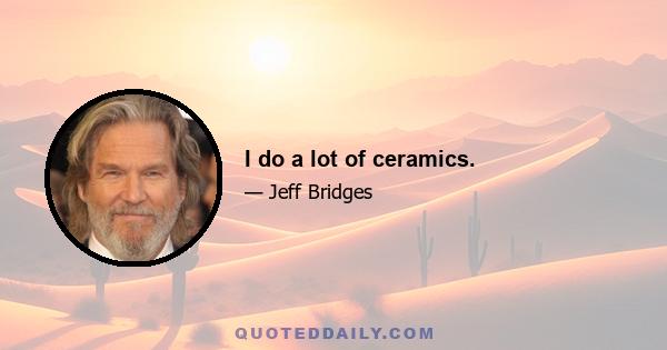 I do a lot of ceramics.