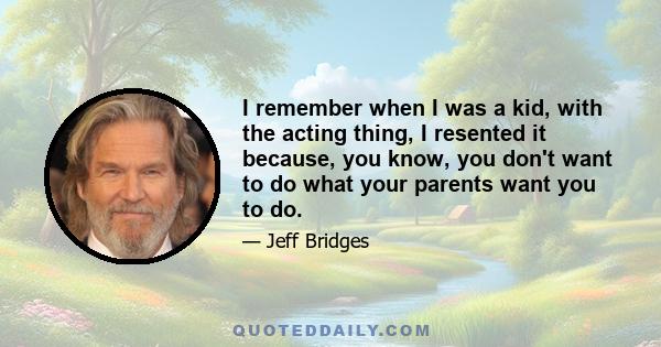 I remember when I was a kid, with the acting thing, I resented it because, you know, you don't want to do what your parents want you to do.