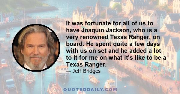 It was fortunate for all of us to have Joaquin Jackson, who is a very renowned Texas Ranger, on board. He spent quite a few days with us on set and he added a lot to it for me on what it's like to be a Texas Ranger.