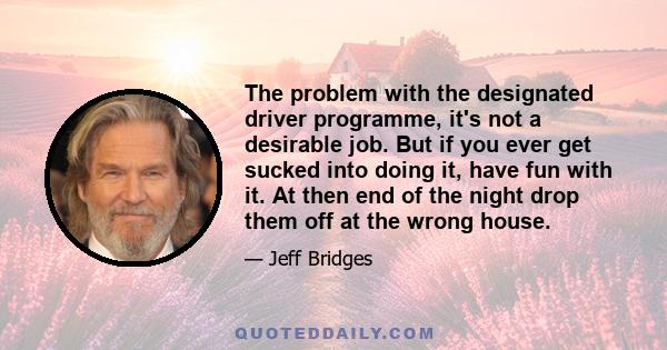 The problem with the designated driver programme, it's not a desirable job. But if you ever get sucked into doing it, have fun with it. At then end of the night drop them off at the wrong house.