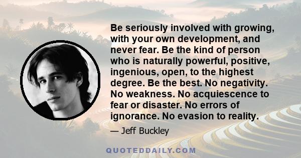 Be seriously involved with growing, with your own development, and never fear. Be the kind of person who is naturally powerful, positive, ingenious, open, to the highest degree. Be the best. No negativity. No weakness.