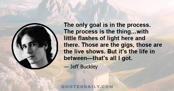 The only goal is in the process. The process is the thing…with little flashes of light here and there. Those are the gigs, those are the live shows. But it's the life in between—that's all I got.