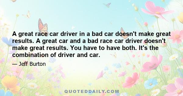 A great race car driver in a bad car doesn't make great results. A great car and a bad race car driver doesn't make great results. You have to have both. It's the combination of driver and car.