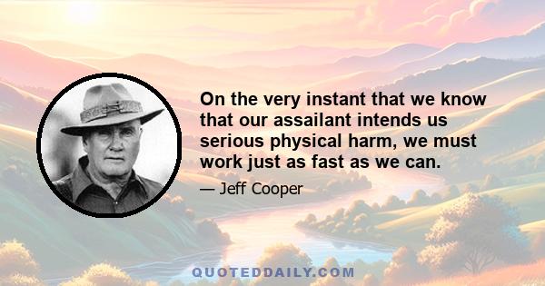 On the very instant that we know that our assailant intends us serious physical harm, we must work just as fast as we can.