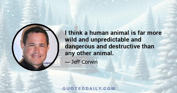 I think a human animal is far more wild and unpredictable and dangerous and destructive than any other animal.