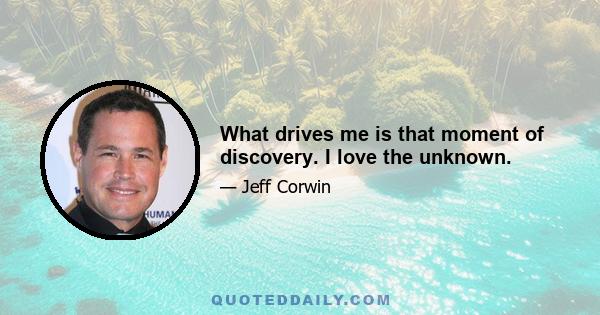 What drives me is that moment of discovery. I love the unknown.