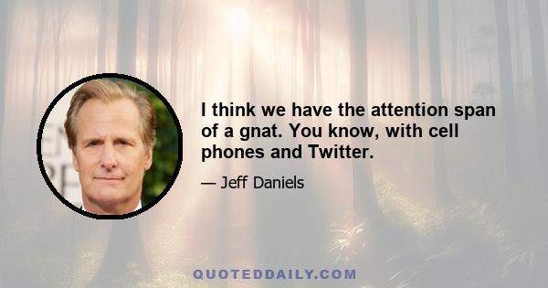 I think we have the attention span of a gnat. You know, with cell phones and Twitter.