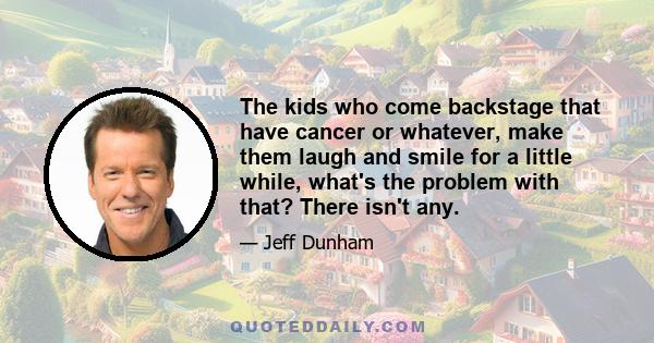 The kids who come backstage that have cancer or whatever, make them laugh and smile for a little while, what's the problem with that? There isn't any.