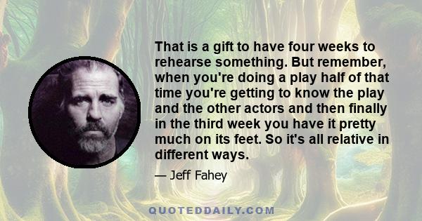 That is a gift to have four weeks to rehearse something. But remember, when you're doing a play half of that time you're getting to know the play and the other actors and then finally in the third week you have it