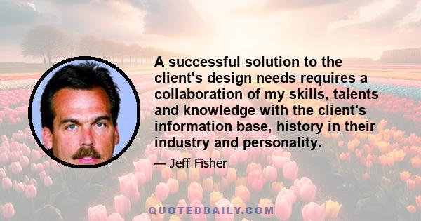 A successful solution to the client's design needs requires a collaboration of my skills, talents and knowledge with the client's information base, history in their industry and personality.