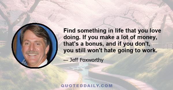 Find something in life that you love doing. If you make a lot of money, that's a bonus, and if you don't, you still won't hate going to work.