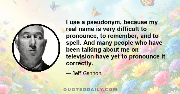 I use a pseudonym, because my real name is very difficult to pronounce, to remember, and to spell. And many people who have been talking about me on television have yet to pronounce it correctly.