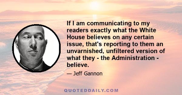 If I am communicating to my readers exactly what the White House believes on any certain issue, that's reporting to them an unvarnished, unfiltered version of what they - the Administration - believe.