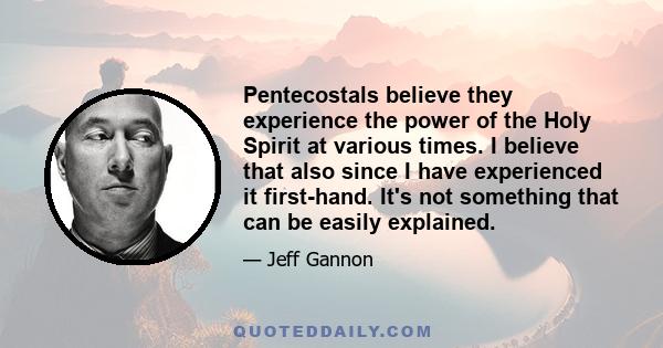 Pentecostals believe they experience the power of the Holy Spirit at various times. I believe that also since I have experienced it first-hand. It's not something that can be easily explained.