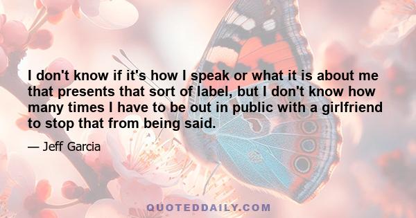 I don't know if it's how I speak or what it is about me that presents that sort of label, but I don't know how many times I have to be out in public with a girlfriend to stop that from being said.