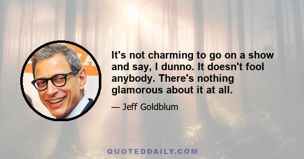 It's not charming to go on a show and say, I dunno. It doesn't fool anybody. There's nothing glamorous about it at all.