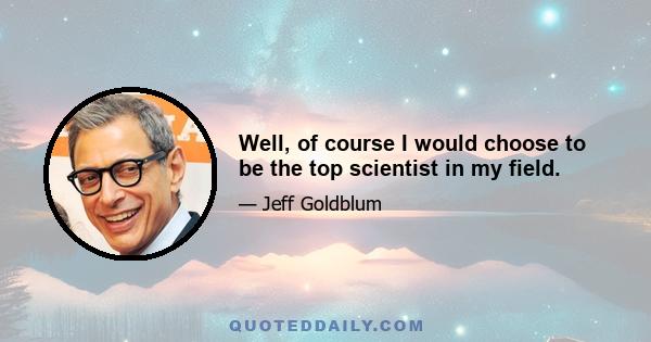 Well, of course I would choose to be the top scientist in my field.