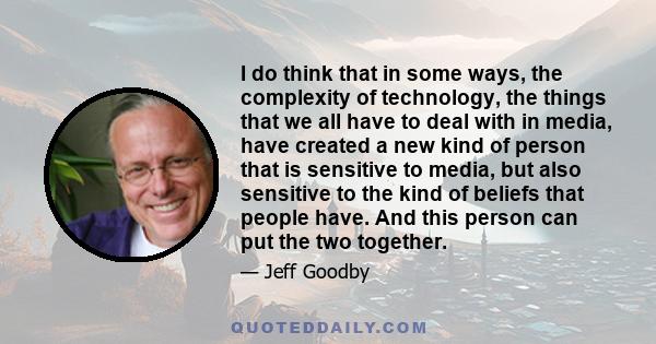 I do think that in some ways, the complexity of technology, the things that we all have to deal with in media, have created a new kind of person that is sensitive to media, but also sensitive to the kind of beliefs that 