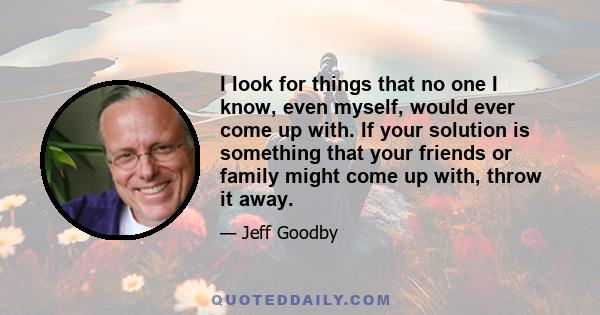 I look for things that no one I know, even myself, would ever come up with. If your solution is something that your friends or family might come up with, throw it away.