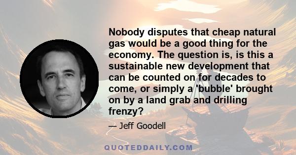 Nobody disputes that cheap natural gas would be a good thing for the economy. The question is, is this a sustainable new development that can be counted on for decades to come, or simply a 'bubble' brought on by a land