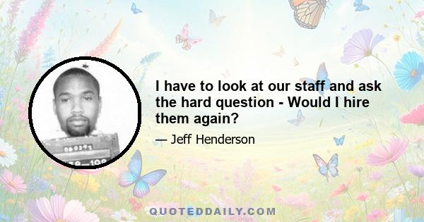 I have to look at our staff and ask the hard question - Would I hire them again?