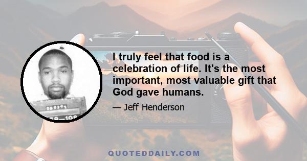 I truly feel that food is a celebration of life. It's the most important, most valuable gift that God gave humans.