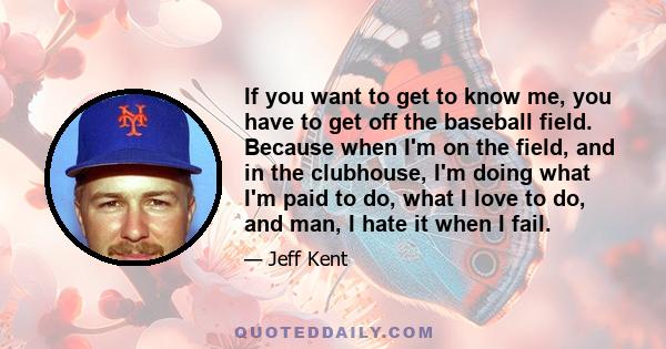 If you want to get to know me, you have to get off the baseball field. Because when I'm on the field, and in the clubhouse, I'm doing what I'm paid to do, what I love to do, and man, I hate it when I fail.