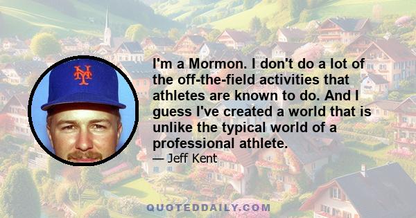 I'm a Mormon. I don't do a lot of the off-the-field activities that athletes are known to do. And I guess I've created a world that is unlike the typical world of a professional athlete.