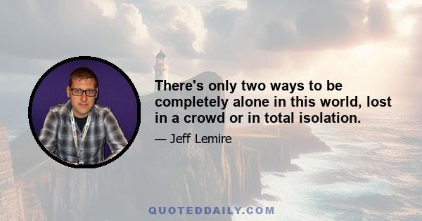 There's only two ways to be completely alone in this world, lost in a crowd or in total isolation.