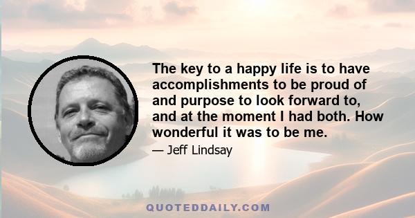 The key to a happy life is to have accomplishments to be proud of and purpose to look forward to, and at the moment I had both. How wonderful it was to be me.