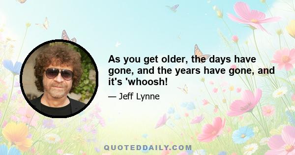 As you get older, the days have gone, and the years have gone, and it's 'whoosh!