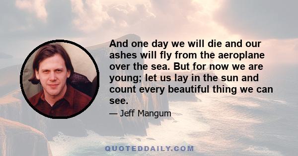 And one day we will die and our ashes will fly from the aeroplane over the sea. But for now we are young; let us lay in the sun and count every beautiful thing we can see.